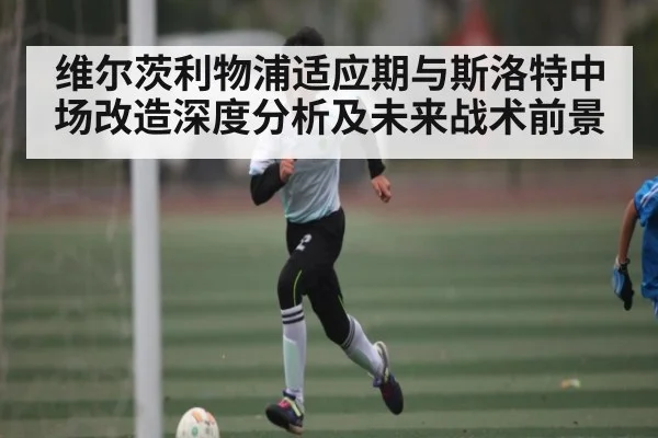 维尔茨利物浦适应期与斯洛特中场改造深度分析及未来战术前景 - KAIYUNSPORTS