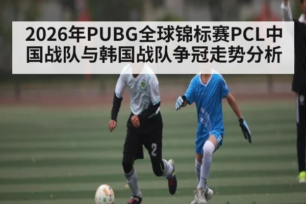 2026年PUBG全球锦标赛PCL中国战队与韩国战队争冠走势分析 - KAIYUNSPORTS