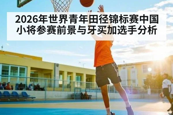 2026年世界青年田径锦标赛中国小将参赛前景与牙买加选手分析 - KAIYUNSPORTS