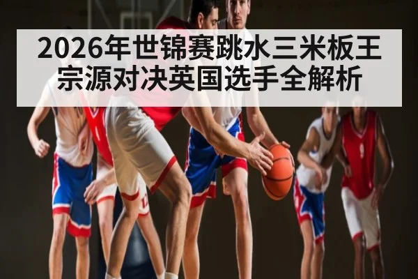 2026年世锦赛跳水三米板王宗源对决英国选手全解析 - KAIYUNSPORTS