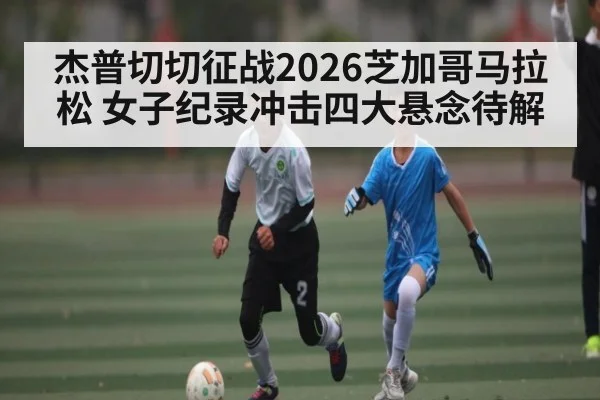杰普切切征战2026芝加哥马拉松 女子纪录冲击四大悬念待解 | KAIYUNSPORTS